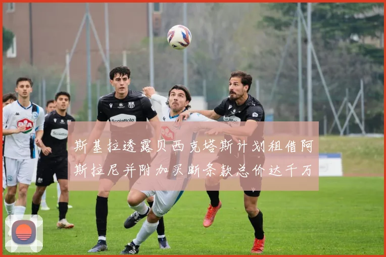 斯基拉透露贝西克塔斯计划租借阿斯拉尼并附加买断条款总价达千万级别