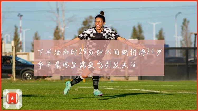 下半场加时29分钟不间断拼搏24岁华子最终显露疲态引发关注