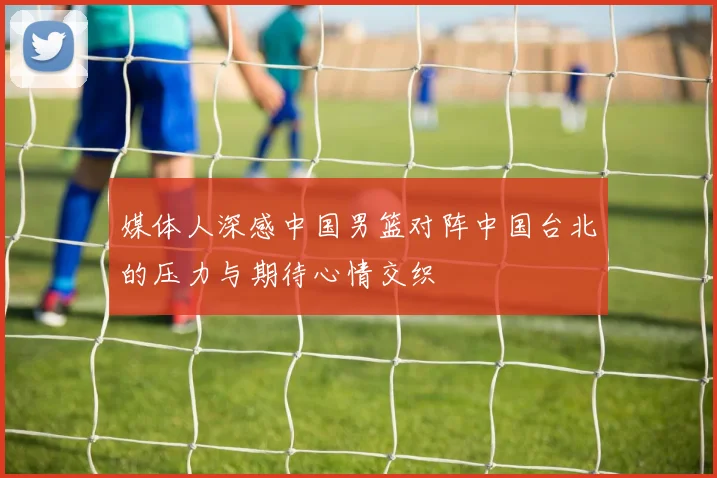 媒体人深感中国男篮对阵中国台北的压力与期待心情交织