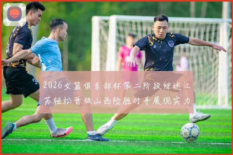 2026女篮俱乐部杯第二阶段综述江苏轻松晋级山西险胜对手展现实力