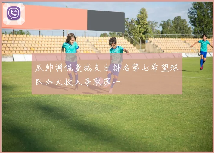 瓜帅调侃曼城支出排名第七希望球队加大投入争取第一