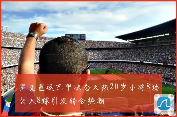 罗克重返巴甲状态火热20岁小将8场打入8球引发转会热潮