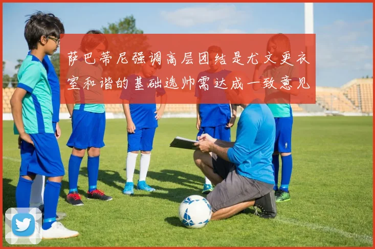萨巴蒂尼强调高层团结是尤文更衣室和谐的基础选帅需达成一致意见