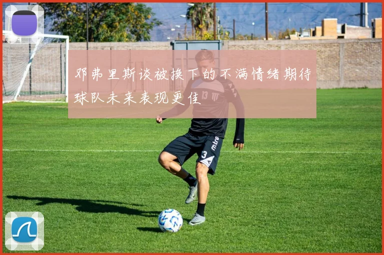 邓弗里斯谈被换下的不满情绪期待球队未来表现更佳