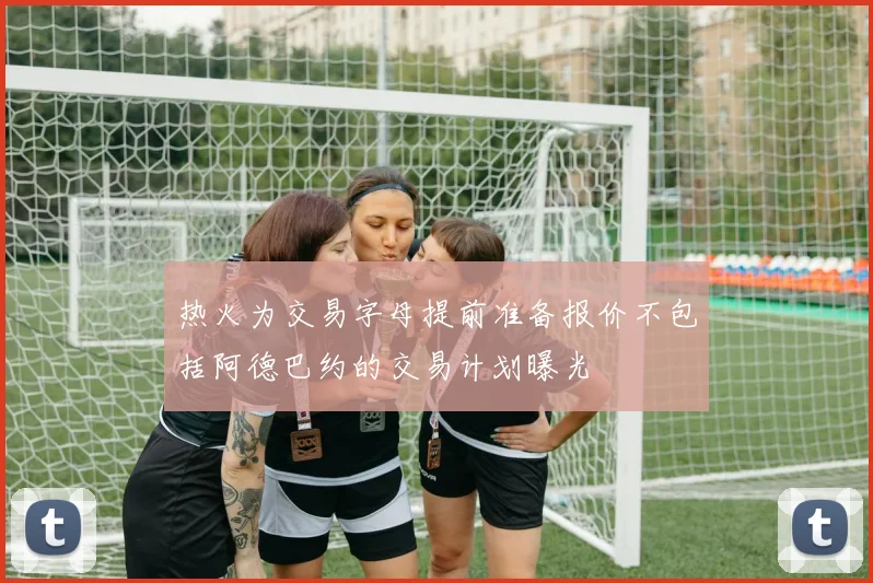 热火为交易字母提前准备报价不包括阿德巴约的交易计划曝光