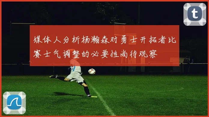 媒体人分析杨瀚森对勇士开拓者比赛士气调整的必要性尚待观察