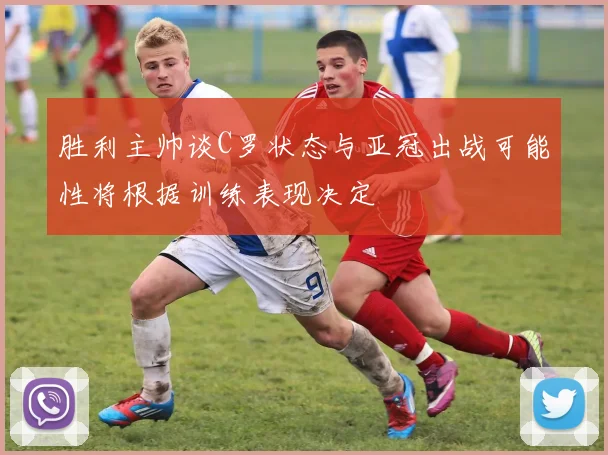 胜利主帅谈C罗状态与亚冠出战可能性将根据训练表现决定
