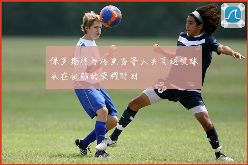 保罗期待与格里芬等人共同退役球衣在快船的荣耀时刻