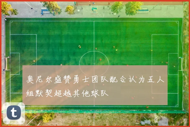奥尼尔盛赞勇士团队配合认为五人组默契超越其他球队