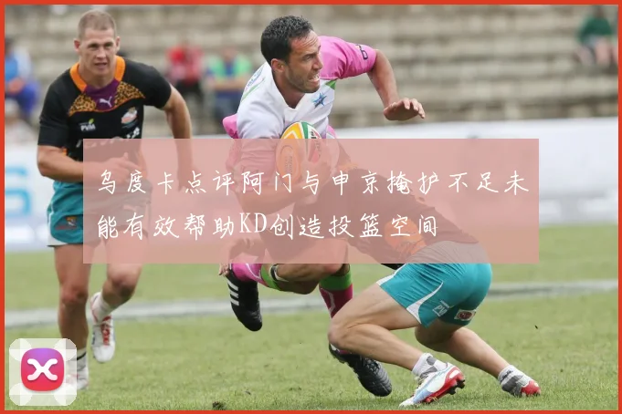乌度卡点评阿门与申京掩护不足未能有效帮助KD创造投篮空间