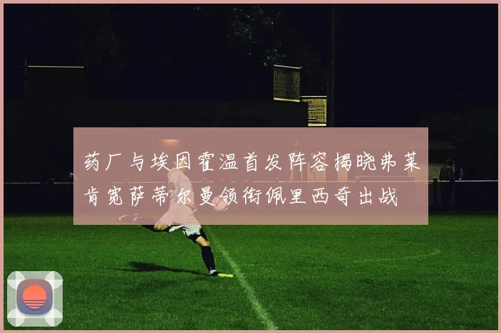药厂与埃因霍温首发阵容揭晓弗莱肯宽萨蒂尔曼领衔佩里西奇出战