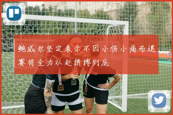 鲍威尔坚定表示不因小伤小痛而退赛将全力以赴拼搏到底