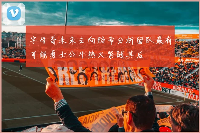 字母哥未来去向赔率分析留队最有可能勇士公牛热火紧随其后