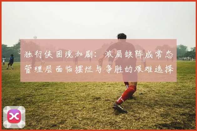 独行侠困境加剧：浓眉缺阵成常态管理层面临摆烂与争胜的艰难选择