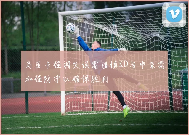 乌度卡强调失误需谨慎KD与申京需加强防守以确保胜利