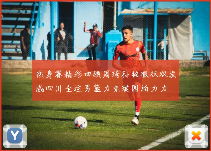 热身赛精彩回顾周琦孙铭徽双双发威四川全运男篮力克璞园柏力力