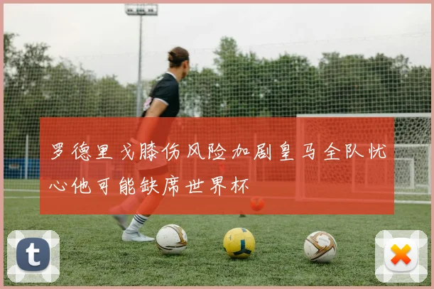 罗德里戈膝伤风险加剧皇马全队忧心他可能缺席世界杯