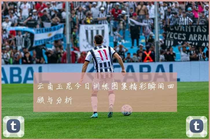 云南玉昆今日训练图集精彩瞬间回顾与分析