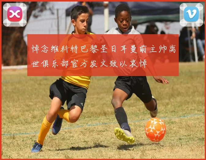 悼念维科特巴黎圣日耳曼前主帅离世俱乐部官方发文致以哀悼