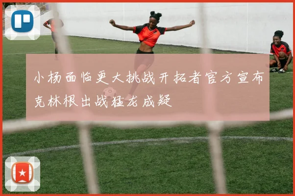 小杨面临更大挑战开拓者官方宣布克林根出战猛龙成疑