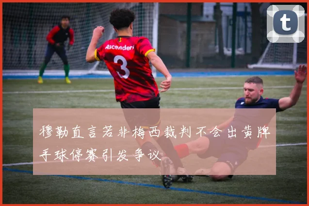 穆勒直言若非梅西裁判不会出黄牌手球停赛引发争议