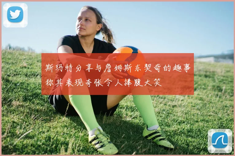 斯玛特分享与詹姆斯东契奇的趣事称其表现夸张令人捧腹大笑