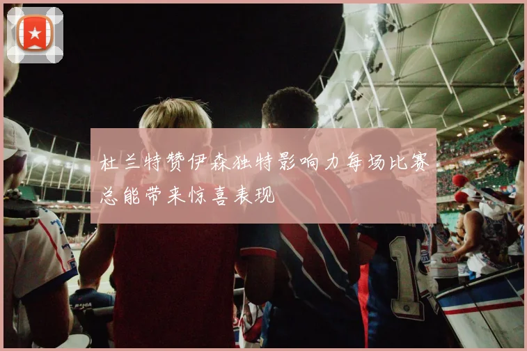 杜兰特赞伊森独特影响力每场比赛总能带来惊喜表现