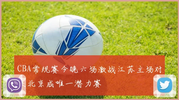 CBA常规赛今晚六场激战江苏主场对决北京成唯一潜力赛