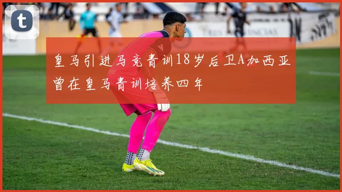 皇马引进马竞青训18岁后卫A加西亚曾在皇马青训培养四年