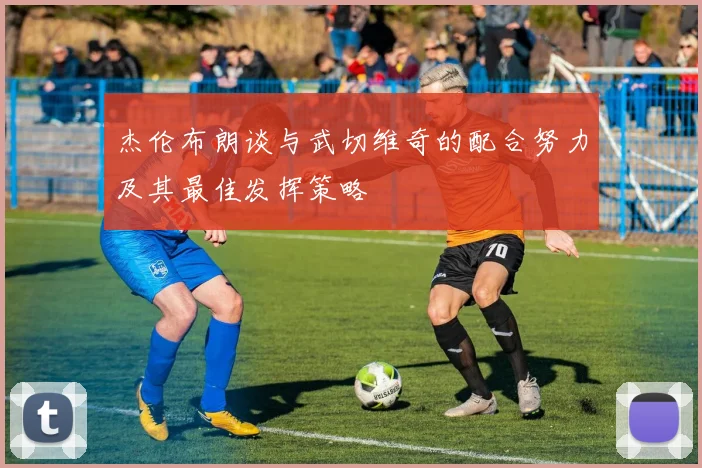 杰伦布朗谈与武切维奇的配合努力及其最佳发挥策略