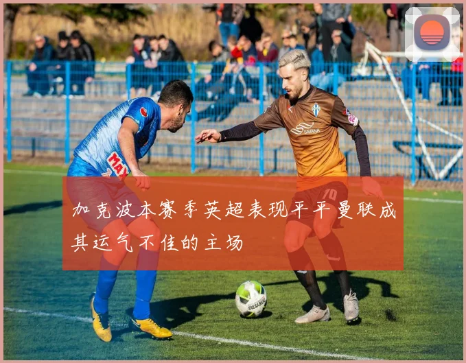 加克波本赛季英超表现平平曼联成其运气不佳的主场