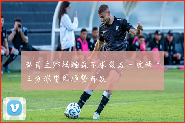 混音主帅杨瀚森不求最后一攻两个三分球皆因顺势而发