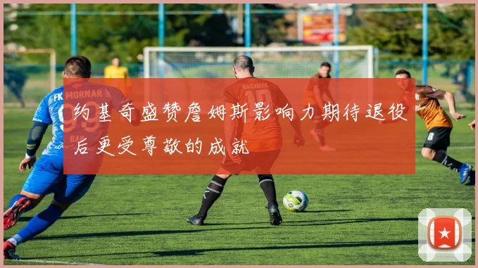 约基奇盛赞詹姆斯影响力期待退役后更受尊敬的成就